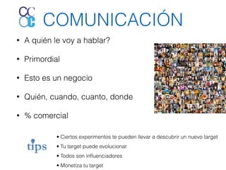 COMUNICACIÓN 
• A quién le voy a hablar? 
• Primordial 
• Esto es un negocio 
• Quién, cuando, cuanto, donde 
• % comercial 
• Ciertos experimentos te pueden llevar a descubrir un nuevo target 
• Tu target puede evolucionar 
• Todos son influenciadores 
• Monetiza tu target 
 