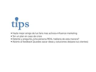 • Hazte mejor amigo de tus fans mas activos>influence marketing 
• Ten un plan en caso de crisis 
• Detente y pregunta ¿Una persona REAL hablaría de esta manera? 
• Abierto al feedback (puedes sacar ideas y soluciones de/para tus clientes) 
 