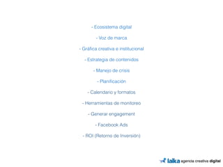 !! 
- Ecosistema digital 
! 
- Voz de marca 
! 
- Gráfica creativa e institucional 
! 
- Estrategia de contenidos 
! 
- Manejo de crisis 
! 
- Planificación 
! 
- Calendario y formatos 
! 
- Herramientas de monitoreo 
! 
- Generar engagement 
! 
- Facebook Ads 
! 
- ROI (Retorno de Inversión) 
 