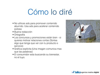 Cómo lo diré 
• No utilices ads para promover contenido 
aburrido. Usa ads para acelerar contenido 
exitoso 
• Buena redacción 
• Ortografía 
• Los concursos y promociones están bien - si 
quieres motivar relaciones cortas (Sortea 
algo que tenga que ver con tu producto o 
servicio) 
• Gráfica explícita (Una imagen comunica mas 
que las palabras) 
• El consumidor esta buscando su bienestar, 
no el tuyo. 
 