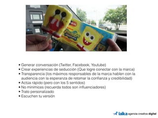• Generar conversación (Twitter, Facebook, Youtube) 
• Crear experiencias de seducción (Que logre conectar con la marca) 
• Transparencia (los máximos responsables de la marca hablen con la 
audiencia con la esperanza de retomar la confianza y credibilidad) 
• Actúa rápido (pero con los 5 sentidos) 
• No minimices (recuerda todos son influenciadores) 
• Trato personalizado 
• Escuchen tu versión 
 