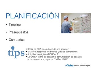 PLANIFICACIÓN 
• Timeline 
• Presupuestos 
• Campañas 
• Social es 24/7, no un truco de una sola vez. 
• SIEMPRE responde los buenos y malos comentarios 
• Actualiza tu página o BORRALA 
• La ÚNICA forma de escalar la comunicación de boca en 
boca, es con ads pagados / “VIRALIDAD” 
 