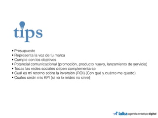• Presupuesto 
• Representa la voz de tu marca 
• Cumple con los objetivos 
• Potencial comunicacional (promoción, producto nuevo, lanzamiento de servicio) 
• Todas las redes sociales deben complementarse 
• Cuál es mi retorno sobre la inversión (ROI) (Con qué y cuánto me quedo) 
• Cuales serán mis KPI (si no lo mides no sirve) 
 