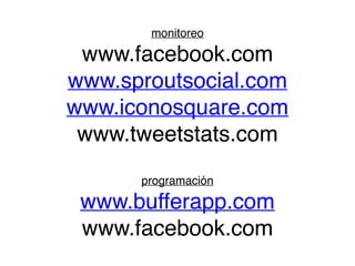 monitoreo 
www.facebook.com 
www.sproutsocial.com! 
www.iconosquare.com! 
www.tweetstats.com 
! 
programación 
www.bufferapp.com! 
www.facebook.com 
 