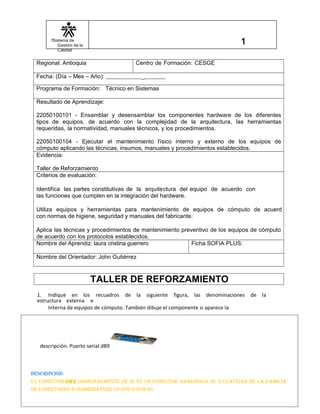 fSistema de
Gestión de la
Calidad
Regional: Antioquia Centro de Formación: CESGE
Fecha: (Día – Mes – Año): _
Programa de Formación: Técnico en Sistemas
Resultado de Aprendizaje:
22050100101 - Ensamblar y desensamblar los componentes hardware de los diferentes
tipos de equipos, de acuerdo con la complejidad de la arquitectura, las herramientas
requeridas, la normatividad, manuales técnicos, y los procedimientos.
22050100104 - Ejecutar el mantenimiento físico interno y externo de los equipos de
cómputo aplicando las técnicas, insumos, manuales y procedimientos establecidos.
Evidencia:
Taller de Reforzamiento
Criterios de evaluación:
Identifica las partes constitutivas de la arquitectura del equipo de acuerdo con
las funciones que cumplen en la integración del hardware.
Utiliza equipos y herramientas para mantenimiento de equipos de cómputo de acuerd
con normas de higiene, seguridad y manuales del fabricante.
Aplica las técnicas y procedimientos de mantenimiento preventivo de los equipos de cómputo
de acuerdo con los protocolos establecidos.
Nombre del Aprendiz: laura cristina guerrero Ficha SOFIA PLUS:
Nombre del Orientador: John Gutiérrez
TALLER DE REFORZAMIENTO
1. Indique en los recuadros de la siguiente figura, las denominaciones de la
estructura externa e
Interna de equipos de cómputo. También dibuje el componente si aparece la
descripción. Puerto serial dB9
Descripción:
el conector DB9 (originalmente De-9) es un conector analógico De 9 clavijas De la familia
De conectores D-suBminiature (D-suB o suB-D).
 