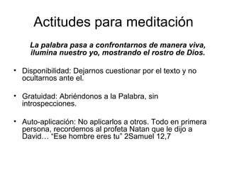 Actitudes para meditación
    La palabra pasa a confrontarnos de manera viva,
    ilumina nuestro yo, mostrando el rostro de Dios.

• Disponibilidad: Dejarnos cuestionar por el texto y no
  ocultarnos ante el.

• Gratuidad: Abriéndonos a la Palabra, sin
  introspecciones.

• Auto-aplicación: No aplicarlos a otros. Todo en primera
  persona, recordemos al profeta Natan que le dijo a
  David… “Ese hombre eres tu” 2Samuel 12,7
 