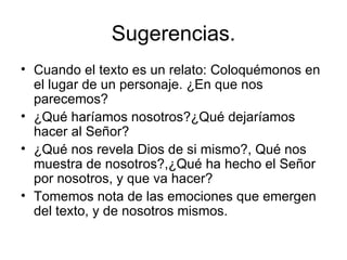 Sugerencias.
• Cuando el texto es un relato: Coloquémonos en
  el lugar de un personaje. ¿En que nos
  parecemos?
• ¿Qué haríamos nosotros?¿Qué dejaríamos
  hacer al Señor?
• ¿Qué nos revela Dios de si mismo?, Qué nos
  muestra de nosotros?,¿Qué ha hecho el Señor
  por nosotros, y que va hacer?
• Tomemos nota de las emociones que emergen
  del texto, y de nosotros mismos.
 