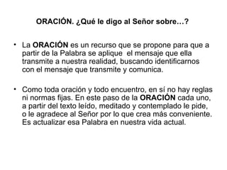 ORACIÓN. ¿Qué le digo al Señor sobre…?


• La ORACIÓN es un recurso que se propone para que a
  partir de la Palabra se aplique el mensaje que ella
  transmite a nuestra realidad, buscando identificarnos
  con el mensaje que transmite y comunica.

• Como toda oración y todo encuentro, en sí no hay reglas
  ni normas fijas. En este paso de la ORACIÓN cada uno,
  a partir del texto leído, meditado y contemplado le pide,
  o le agradece al Señor por lo que crea más conveniente.
  Es actualizar esa Palabra en nuestra vida actual.
 