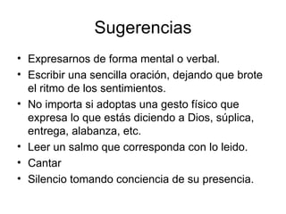 Sugerencias
• Expresarnos de forma mental o verbal.
• Escribir una sencilla oración, dejando que brote
  el ritmo de los sentimientos.
• No importa si adoptas una gesto físico que
  expresa lo que estás diciendo a Dios, súplica,
  entrega, alabanza, etc.
• Leer un salmo que corresponda con lo leido.
• Cantar
• Silencio tomando conciencia de su presencia.
 