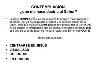 CONTEMPLACIÓN.
           ¿qué me hace decirle al Señor?
• La CONTEMPLACIÓN es en sí misma la oración más profunda y
  personal. Allí ya no entra solo el saber y el conocer cosas de la
  Biblia, sino que es el encuentro personal y directo con el Señor. Ahí
  ya no cuenta la información que se posea, sino cómo se utiliza todo
  eso que se sabe de Dios, ya no para hablar del Señor sino CON Él.

                          (Mirar con atención)

•   CENTRARSE EN JESÚS
•   VISUALIZAR
•   COLOQUIO
•   EN GRUPOS
 