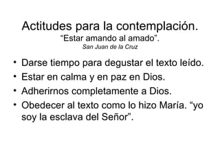 Actitudes para la contemplación.
            “Estar amando al amado”.
                  San Juan de la Cruz

•   Darse tiempo para degustar el texto leído.
•   Estar en calma y en paz en Dios.
•   Adherirnos completamente a Dios.
•   Obedecer al texto como lo hizo María. “yo
    soy la esclava del Señor”.
 