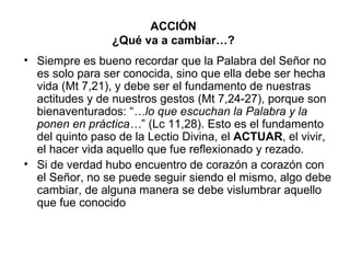 ACCIÓN
                ¿Qué va a cambiar…?
• Siempre es bueno recordar que la Palabra del Señor no
  es solo para ser conocida, sino que ella debe ser hecha
  vida (Mt 7,21), y debe ser el fundamento de nuestras
  actitudes y de nuestros gestos (Mt 7,24-27), porque son
  bienaventurados: “…lo que escuchan la Palabra y la
  ponen en práctica…” (Lc 11,28). Esto es el fundamento
  del quinto paso de la Lectio Divina, el ACTUAR, el vivir,
  el hacer vida aquello que fue reflexionado y rezado.
• Si de verdad hubo encuentro de corazón a corazón con
  el Señor, no se puede seguir siendo el mismo, algo debe
  cambiar, de alguna manera se debe vislumbrar aquello
  que fue conocido
 