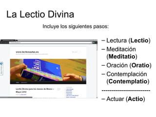 La Lectio Divina
        Incluye los siguientes pasos:

                                 – Lectura (Lectio)
                                 – Meditación
                                   (Meditatio)
                                 – Oración (Oratio)
                                 – Contemplación
                                   (Contemplatio)
                                 ------------------------
                                 – Actuar (Actio)
 