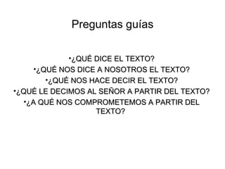Preguntas guías

            •¿QUÉ DICE EL TEXTO?
    •¿QUÉ NOS DICE A NOSOTROS EL TEXTO?
       •¿QUÉ NOS HACE DECIR EL TEXTO?
•¿QUÉ LE DECIMOS AL SEÑOR A PARTIR DEL TEXTO?
   •¿A QUÉ NOS COMPROMETEMOS A PARTIR DEL
                   TEXTO?
 