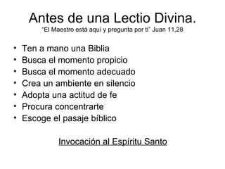 Antes de una Lectio Divina.
        “El Maestro está aquí y pregunta por ti” Juan 11,28


•   Ten a mano una Biblia
•   Busca el momento propicio
•   Busca el momento adecuado
•   Crea un ambiente en silencio
•   Adopta una actitud de fe
•   Procura concentrarte
•   Escoge el pasaje bíblico

             Invocación al Espíritu Santo
 