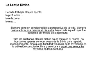 La Lectio Divina.

Permite trabajar el texto escrito;
lo profundiza…
lo reflexiona…
lo reza…

    Siempre tiene en consideración la perspectiva de la vida, siempre
    busca aplicar esa palabra al día a día, hacer vida aquello que fue
                   conocido por medio de la Escritura.

      Para los cristianos el texto bíblico no es meta en sí misma, no
       buscamos apenas conocer cosas de la Biblia para repetirlo
    mecánicamente, sino que la finalidad y la meta de la revelación es
     la adhesión consciente, libre y amorosa a aquel que se nos ha
                        revelado en las Escrituras
 