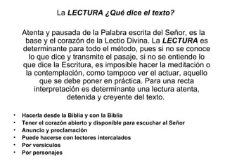 La LECTURA ¿Qué dice el texto?

    Atenta y pausada de la Palabra escrita del Señor, es la
     base y el corazón de la Lectio Divina. La LECTURA es
    determinante para todo el método, pues si no se conoce
      lo que dice y transmite el pasaje, si no se entiende lo
    que dice la Escritura, es imposible hacer la meditación o
     la contemplación, como tampoco ver el actuar, aquello
          que se debe poner en práctica. Para una recta
        interpretación es determinante una lectura atenta,
                  detenida y creyente del texto.

•   Hacerla desde la Biblia y con la Biblia
•   Tener el corazón abierto y disponible para escuchar al Señor
•   Anuncio y proclamación
•   Puede hacerse con lectores intercalados
•   Por versículos
•   Por personajes
 