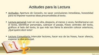 Actitudes para la Lectura
• Actitudes: Apertura de Corazón, no sacar conclusiones inmediatas, honestidad
para no imponer nuestras ideas preconcebidas al texto.
• Lectura personal: Leer en voz alta, despacio, al menos 3 veces, familiarizarse con
el texto, identificar personajes, subrayar el pasaje, frases centrales del texto,
gráficos al lado del texto, lo que más nos llama la atención colocar asteriscos,
¿Qué quiere decir esto?
• Lectura Comunitaria: Intercalar lectores, hacer eco de las frases, hacer silencio,
exponer la idea principal.
 