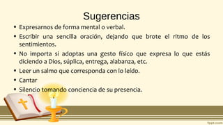 Sugerencias
• Expresarnos de forma mental o verbal.
• Escribir una sencilla oración, dejando que brote el ritmo de los
sentimientos.
• No importa si adoptas una gesto físico que expresa lo que estás
diciendo a Dios, súplica, entrega, alabanza, etc.
• Leer un salmo que corresponda con lo leído.
• Cantar
• Silencio tomando conciencia de su presencia.
 