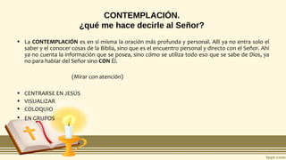 CONTEMPLACIÓN.
¿qué me hace decirle al Señor?
• La CONTEMPLACIÓN es en sí misma la oración más profunda y personal. Allí ya no entra solo el
saber y el conocer cosas de la Biblia, sino que es el encuentro personal y directo con el Señor. Ahí
ya no cuenta la información que se posea, sino cómo se utiliza todo eso que se sabe de Dios, ya
no para hablar del Señor sino CON Él.
(Mirar con atención)
• CENTRARSE EN JESÚS
• VISUALIZAR
• COLOQUIO
• EN GRUPOS
 