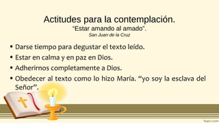 Actitudes para la contemplación.
“Estar amando al amado”.
San Juan de la Cruz
• Darse tiempo para degustar el texto leído.
• Estar en calma y en paz en Dios.
• Adherirnos completamente a Dios.
• Obedecer al texto como lo hizo María. “yo soy la esclava del
Señor”.
 