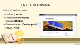 LA LECTIO DIVINA
– Lectura (Lectio)
– Meditación (Meditatio)
– Oración (Oratio)
– Contemplación (Contemplatio)
– Actuar (Actio)
Incluye los siguientes pasos:
 