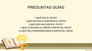 PREGUNTAS GUÍAS
•¿QUÉ DICE EL TEXTO?¿QUÉ DICE EL TEXTO?
•¿QUÉ NOS DICE A NOSOTROS EL TEXTO?¿QUÉ NOS DICE A NOSOTROS EL TEXTO?
•¿QUÉ NOS HACE DECIR EL TEXTO?¿QUÉ NOS HACE DECIR EL TEXTO?
•¿QUÉ LE DECIMOS AL SEÑOR A PARTIR DEL TEXTO?¿QUÉ LE DECIMOS AL SEÑOR A PARTIR DEL TEXTO?
•¿A QUÉ NOS COMPROMETEMOS A PARTIR DEL TEXTO?¿A QUÉ NOS COMPROMETEMOS A PARTIR DEL TEXTO?
 