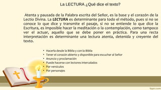 La LECTURA ¿Qué dice el texto?
Atenta y pausada de la Palabra escrita del Señor, es la base y el corazón de la
Lectio Divina. La LECTURA es determinante para todo el método, pues si no se
conoce lo que dice y transmite el pasaje, si no se entiende lo que dice la
Escritura, es imposible hacer la meditación o la contemplación, como tampoco
ver el actuar, aquello que se debe poner en práctica. Para una recta
interpretación es determinante una lectura atenta, detenida y creyente del
texto.
• Hacerla desde la Biblia y con la Biblia
• Tener el corazón abierto y disponible para escuchar al Señor
• Anuncio y proclamación
• Puede hacerse con lectores intercalados
• Por versículos
• Por personajes
 