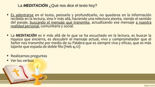 La MEDITACIÓN ¿Qué nos dice el texto hoy?
• Es adentrarse en el texto, pensarlo y profundizarlo, no quedarse en la información
recibida en la lectura, sino ir más allá, haciendo una relectura atenta, viendo el sentido
del pasaje, buscando el mensaje que transmite, actualizando ese mensaje a nuestra
realidad personal, comunitaria y social.
• La MEDITACIÓN es ir más allá de lo que se ha escuchado en la lectura, es buscar la
riqueza que encierra, es descubrir el mensaje actual, vivo y comprometedor que el
Señor nos transmite por medio de su Palabra que es siempre viva y eficaz, que es más
tajante que espada de doble filo (Heb 4,12)
• Realizarnos preguntas
• Ver los verbos
 