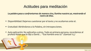 Actitudes para meditación
La palabra pasa a confrontarnos de manera viva, ilumina nuestro yo, mostrando el
rostro de Dios.
• Disponibilidad: Dejarnos cuestionar por el texto y no ocultarnos ante el.
• Gratuidad: Abriéndonos a la Palabra, sin introspecciones.
• Auto-aplicación: No aplicarlos a otros. Todo en primera persona, recordemos al
profeta Natan que le dijo a David… “Ese hombre eres tu” 2Samuel 12,7
 
