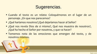 Sugerencias.
• Cuando el texto es un relato: Coloquémonos en el lugar de un
personaje. ¿En que nos parecemos?
• ¿Qué haríamos nosotros?¿Qué dejaríamos hacer al Señor?
• ¿Qué nos revela Dios de si mismo?, Qué nos muestra de nosotros?,
¿Qué ha hecho el Señor por nosotros, y que va hacer?
• Tomemos nota de las emociones que emergen del texto, y de
nosotros mismos.
 