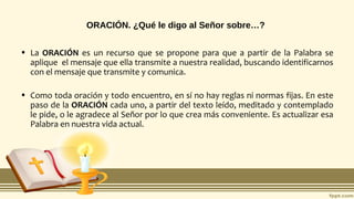ORACIÓN. ¿Qué le digo al Señor sobre…?
• La ORACIÓN es un recurso que se propone para que a partir de la Palabra se
aplique el mensaje que ella transmite a nuestra realidad, buscando identificarnos
con el mensaje que transmite y comunica.
• Como toda oración y todo encuentro, en sí no hay reglas ni normas fijas. En este
paso de la ORACIÓN cada uno, a partir del texto leído, meditado y contemplado
le pide, o le agradece al Señor por lo que crea más conveniente. Es actualizar esa
Palabra en nuestra vida actual.
 