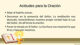 Actitudes para la Oración
• Dejar al Espíritu actuar.
• Descansar en la presencia del Señor. La meditación nos
desnudó, mostrándonos muestra propia verdad bajo la Luz
del Señor. De allí brota la oración.
• Poner la mirada en El Señor. La Escritura nos mostrará lo que
El es y hace por nosotros.
 