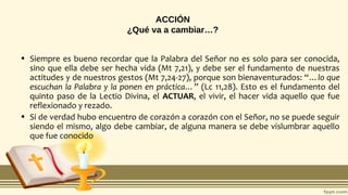 ACCIÓN
¿Qué va a cambiar…?
• Siempre es bueno recordar que la Palabra del Señor no es solo para ser conocida,
sino que ella debe ser hecha vida (Mt 7,21), y debe ser el fundamento de nuestras
actitudes y de nuestros gestos (Mt 7,24-27), porque son bienaventurados: “…lo que
escuchan la Palabra y la ponen en práctica…” (Lc 11,28). Esto es el fundamento del
quinto paso de la Lectio Divina, el ACTUAR, el vivir, el hacer vida aquello que fue
reflexionado y rezado.
• Si de verdad hubo encuentro de corazón a corazón con el Señor, no se puede seguir
siendo el mismo, algo debe cambiar, de alguna manera se debe vislumbrar aquello
que fue conocido
 