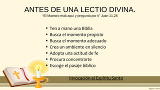 ANTES DE UNA LECTIO DIVINA.
“El Maestro está aquí y pregunta por ti” Juan 11,28
• Ten a mano una Biblia
• Busca el momento propicio
• Busca el momento adecuado
• Crea un ambiente en silencio
• Adopta una actitud de fe
• Procura concentrarte
• Escoge el pasaje bíblico
Invocación al Espíritu Santo
 