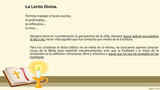 La Lectio Divina.
Permite trabajar el texto escrito;
lo profundiza…
lo reflexiona…
lo reza…
Siempre tiene en consideración la perspectiva de la vida, siempre busca aplicar esa palabra
al día a día, hacer vida aquello que fue conocido por medio de la Escritura.
Para los cristianos el texto bíblico no es meta en sí misma, no buscamos apenas conocer
cosas de la Biblia para repetirlo mecánicamente, sino que la finalidad y la meta de la
revelación es la adhesión consciente, libre y amorosa a aquel que se nos ha revelado en las
Escrituras
 