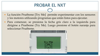 PROBAR EL NXT
 La función Pruébeme [Try Me] permite experimentar con los sensores
y los motores utilizando programas que están listos para ejecutar.
 Para comenzar, se presiona la fecha gris claro a la izquierda para
dirigirse a Pruébeme (Try Me). Luego presione el botón naranja para
seleccionar Pruébeme.
 