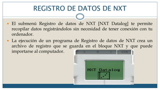 REGISTRO DE DATOS DE NXT
 El submenú Registro de datos de NXT [NXT Datalog] te permite
recopilar datos registrándolos sin necesidad de tener conexión con tu
ordenador.
 La ejecución de un programa de Registro de datos de NXT crea un
archivo de registro que se guarda en el bloque NXT y que puede
importarse al computador.
 