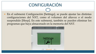 CONFIGURACIÓN
 En el submenú Configuración [Settings], se puede ajustar las distintas
configuraciones del NXT, como el volumen del altavoz o el modo
suspendido [Sleep]. En este submenú, también se pueden eliminar los
programas que haya almacenado en la memoria del NXT.
 