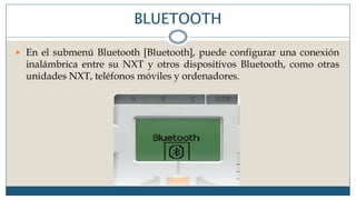 BLUETOOTH
 En el submenú Bluetooth [Bluetooth], puede configurar una conexión
inalámbrica entre su NXT y otros dispositivos Bluetooth, como otras
unidades NXT, teléfonos móviles y ordenadores.
 