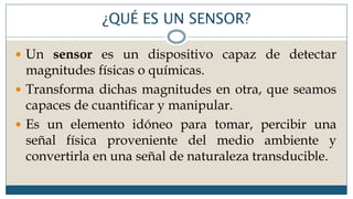 ¿QUÉ ES UN SENSOR?
 Un sensor es un dispositivo capaz de detectar
magnitudes físicas o químicas.
 Transforma dichas magnitudes en otra, que seamos
capaces de cuantificar y manipular.
 Es un elemento idóneo para tomar, percibir una
señal física proveniente del medio ambiente y
convertirla en una señal de naturaleza transducible.
 