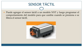 SENSOR TÁCTIL
 Puede agregar el sensor táctil a un modelo NXT y luego programar el
comportamiento del modelo para que cambie cuando se presiona o se
libera el sensor táctil.
 