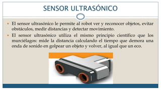 SENSOR ULTRASÓNICO
 El sensor ultrasónico le permite al robot ver y reconocer objetos, evitar
obstáculos, medir distancias y detectar movimiento.
 El sensor ultrasónico utiliza el mismo principio científico que los
murciélagos: mide la distancia calculando el tiempo que demora una
onda de sonido en golpear un objeto y volver, al igual que un eco.
 