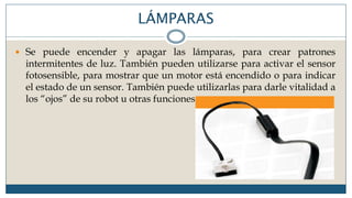 LÁMPARAS
 Se puede encender y apagar las lámparas, para crear patrones
intermitentes de luz. También pueden utilizarse para activar el sensor
fotosensible, para mostrar que un motor está encendido o para indicar
el estado de un sensor. También puede utilizarlas para darle vitalidad a
los “ojos” de su robot u otras funciones.
 