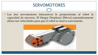 SERVOMOTORES
 Los tres servomotores interactivos le proporcionan al robot la
capacidad de moverse. El bloque Desplazar [Move] automáticamente
alinea sus velocidades para que el robot se mueva suavemente.
 