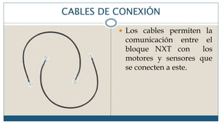 CABLES DE CONEXIÓN
 Los cables permiten la
comunicación entre el
bloque NXT con los
motores y sensores que
se conecten a este.
 
