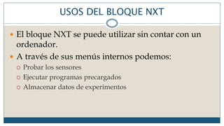 USOS DEL BLOQUE NXT
 El bloque NXT se puede utilizar sin contar con un
ordenador.
 A través de sus menús internos podemos:
 Probar los sensores
 Ejecutar programas precargados
 Almacenar datos de experimentos
 