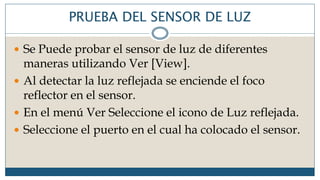 PRUEBA DEL SENSOR DE LUZ
 Se Puede probar el sensor de luz de diferentes
maneras utilizando Ver [View].
 Al detectar la luz reflejada se enciende el foco
reflector en el sensor.
 En el menú Ver Seleccione el icono de Luz reflejada.
 Seleccione el puerto en el cual ha colocado el sensor.
 