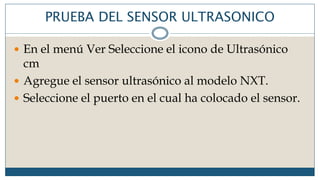 PRUEBA DEL SENSOR ULTRASONICO
 En el menú Ver Seleccione el icono de Ultrasónico
cm
 Agregue el sensor ultrasónico al modelo NXT.
 Seleccione el puerto en el cual ha colocado el sensor.
 
