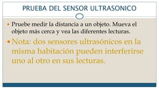 PRUEBA DEL SENSOR ULTRASONICO
 Pruebe medir la distancia a un objeto. Mueva el
objeto más cerca y vea las diferentes lecturas.
 Nota: dos sensores ultrasónicos en la
misma habitación pueden interferirse
uno al otro en sus lecturas.
 